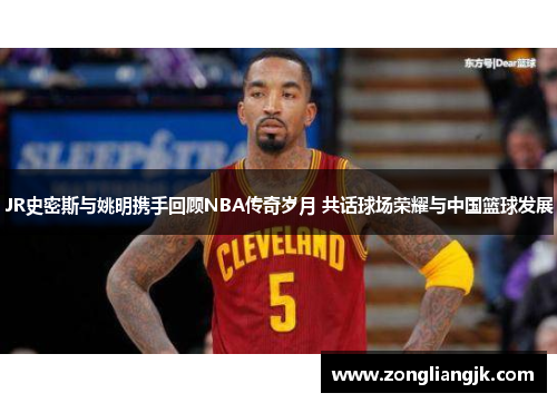 JR史密斯与姚明携手回顾NBA传奇岁月 共话球场荣耀与中国篮球发展